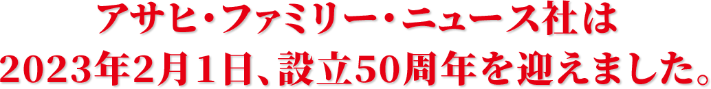 アサヒ・ファミリー・ニュース社は2023年2月1日、設立50周年を迎えました。